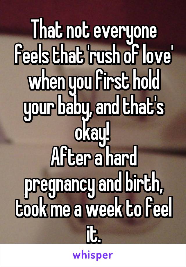 That not everyone feels that 'rush of love' when you first hold your baby, and that's okay! 
After a hard pregnancy and birth, took me a week to feel it.