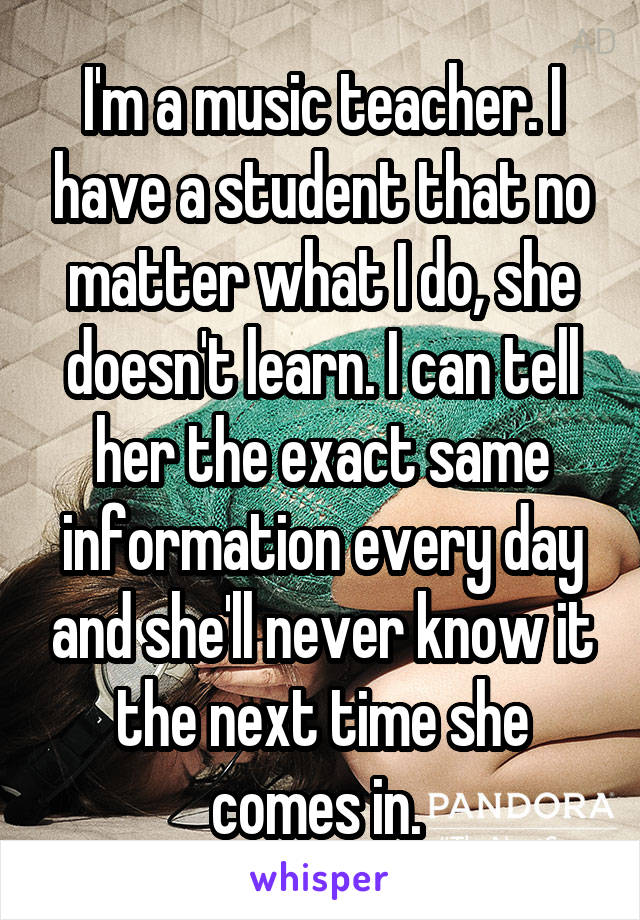 I'm a music teacher. I have a student that no matter what I do, she doesn't learn. I can tell her the exact same information every day and she'll never know it the next time she comes in. 