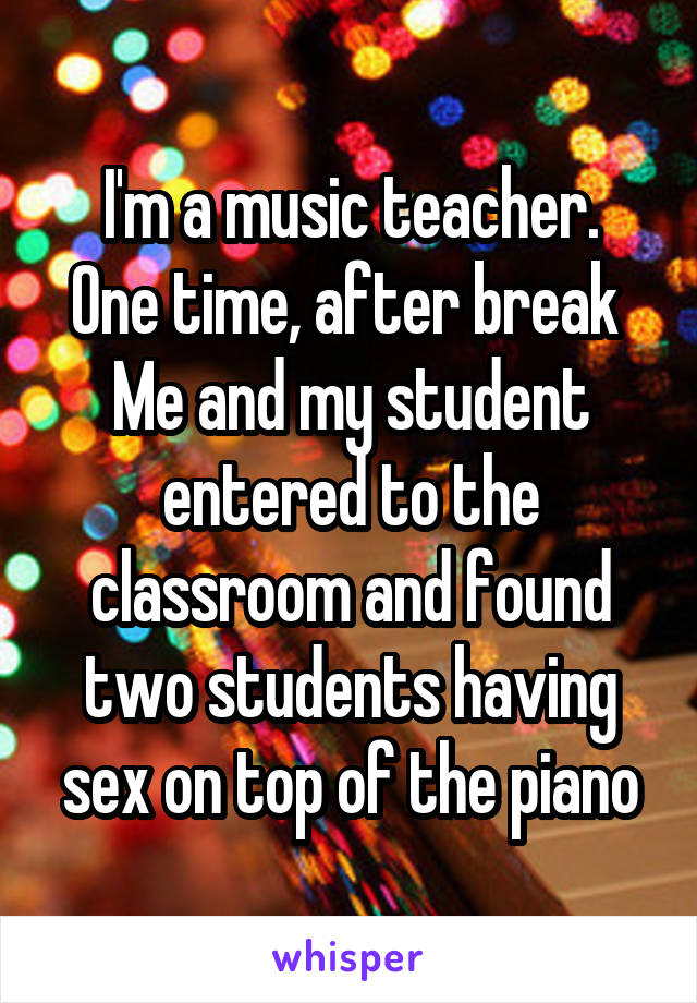 I'm a music teacher.
One time, after break 
Me and my student entered to the classroom and found two students having sex on top of the piano