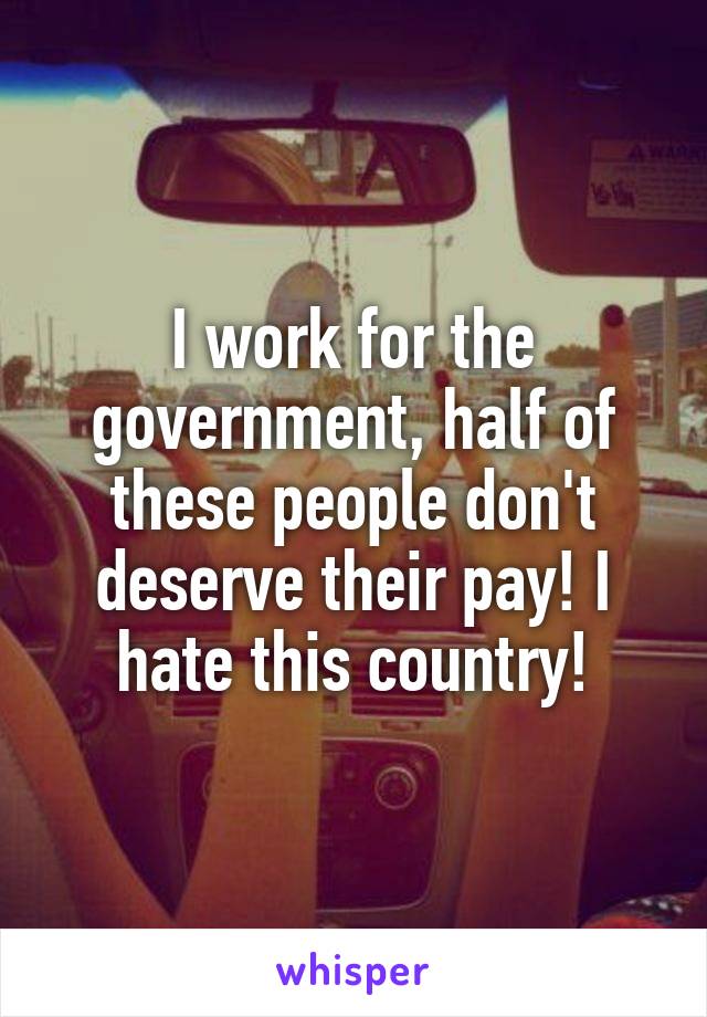 I work for the government, half of these people don't deserve their pay! I hate this country!