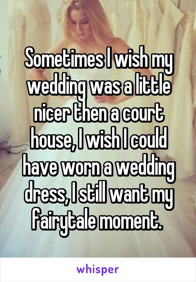 Sometimes I wish my wedding was a little nicer then a court house, I wish I could have worn a wedding dress, I still want my fairytale moment. 