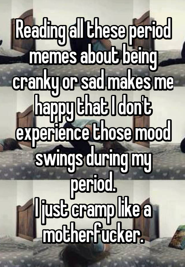 Reading All These Period Memes About Being Cranky Or Sad