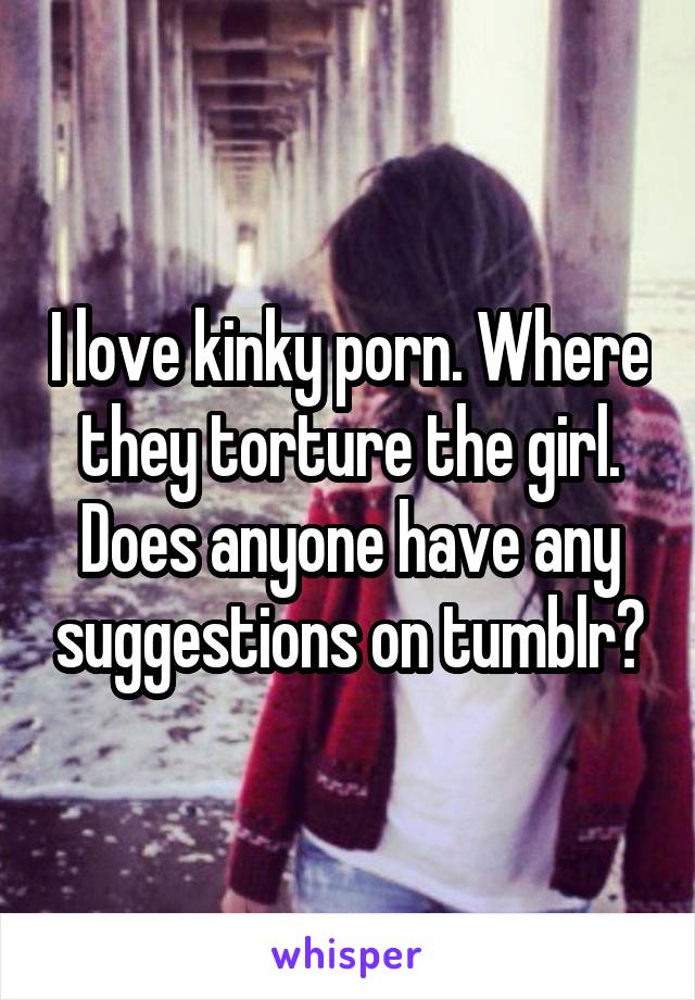 I love kinky porn. Where they torture the girl. Does anyone ...