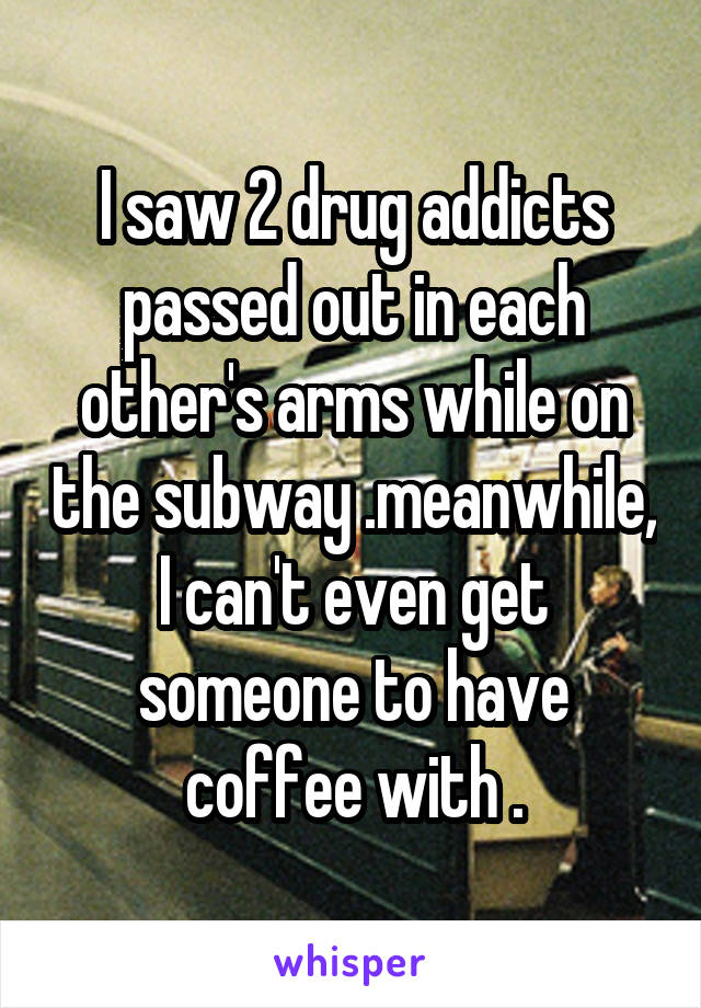 I saw 2 drug addicts passed out in each other's arms while on the subway .meanwhile, I can't even get someone to have coffee with .