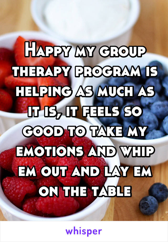 Happy my group therapy program is helping as much as it is, it feels so good to take my emotions and whip em out and lay em on the table