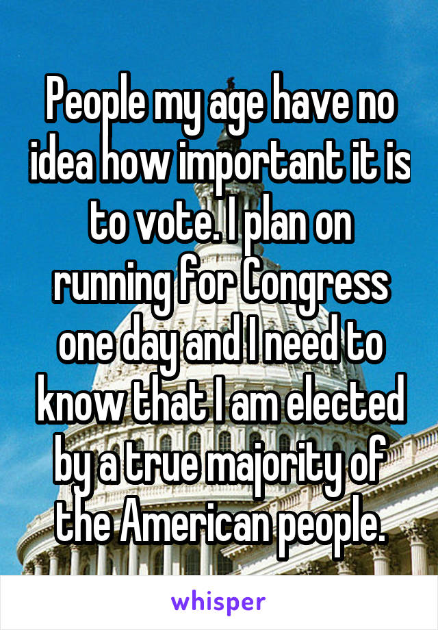 People my age have no idea how important it is to vote. I plan on running for Congress one day and I need to know that I am elected by a true majority of the American people.
