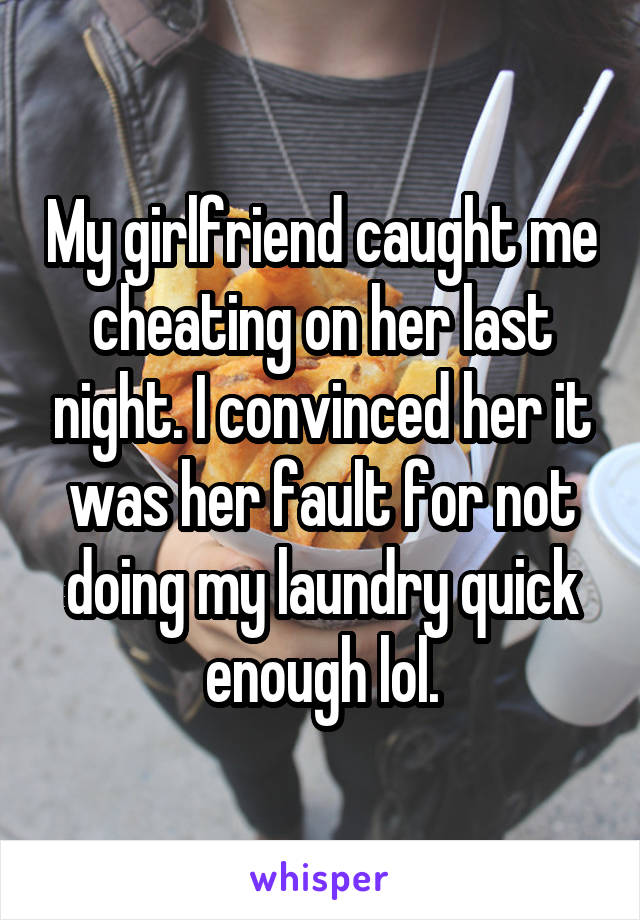 My girlfriend caught me cheating on her last night. I convinced her it was her fault for not doing my laundry quick enough lol.