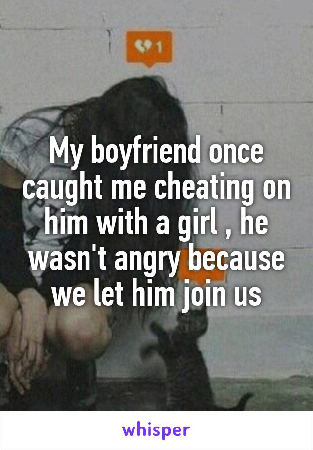 My boyfriend once caught me cheating on him with a girl , he wasn't angry because we let him join us