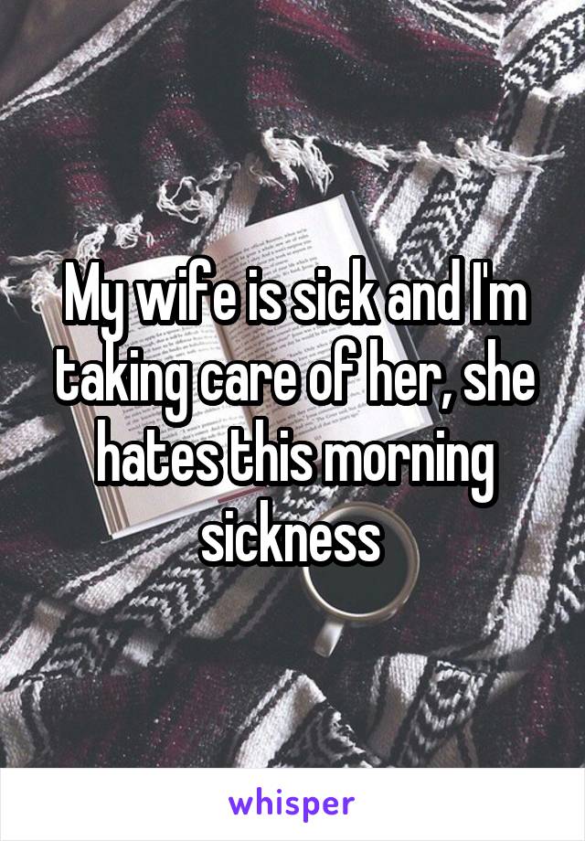My wife is sick and I'm taking care of her, she hates this morning sickness 