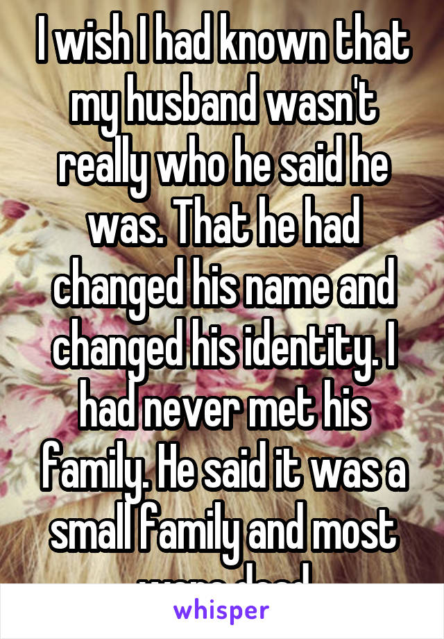 I wish I had known that my husband wasn't really who he said he was. That he had changed his name and changed his identity. I had never met his family. He said it was a small family and most were dead