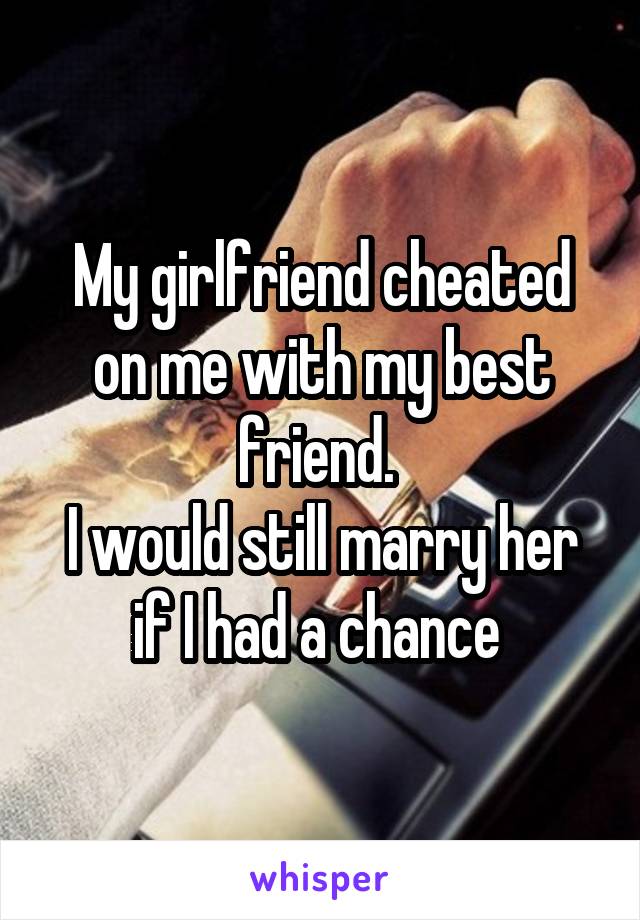 My girlfriend cheated on me with my best friend. 
I would still marry her if I had a chance 