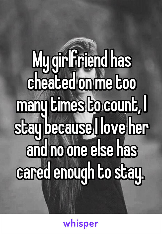 My girlfriend has cheated on me too many times to count, I stay because I love her and no one else has cared enough to stay. 