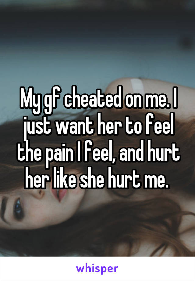 My gf cheated on me. I just want her to feel the pain I feel, and hurt her like she hurt me. 