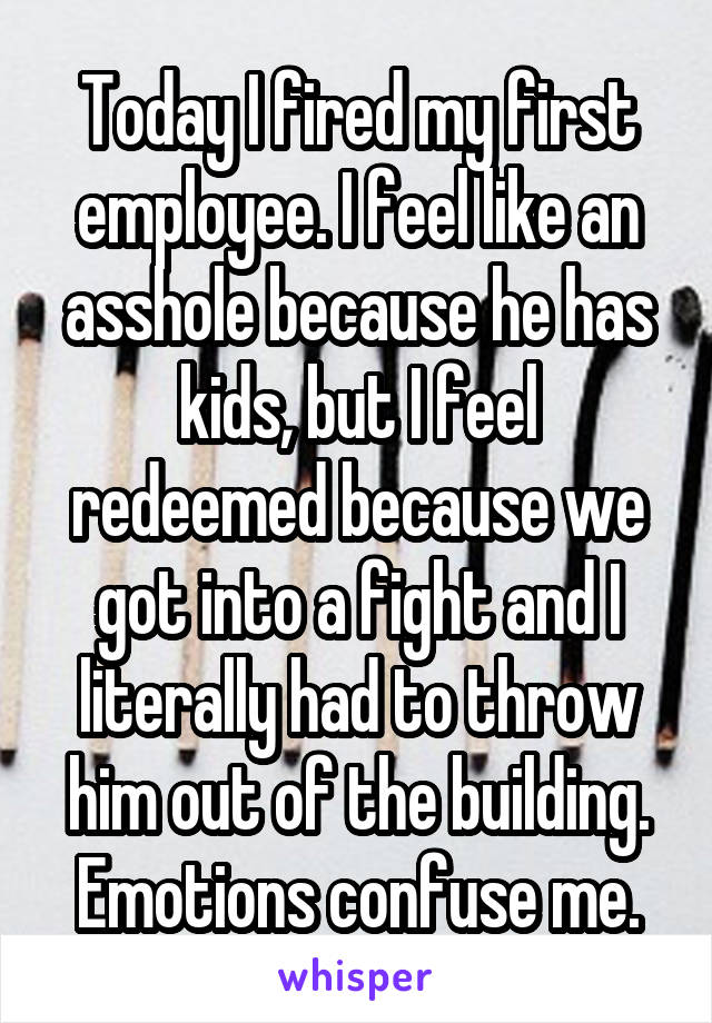 Today I fired my first employee. I feel like an asshole because he has kids, but I feel redeemed because we got into a fight and I literally had to throw him out of the building. Emotions confuse me.