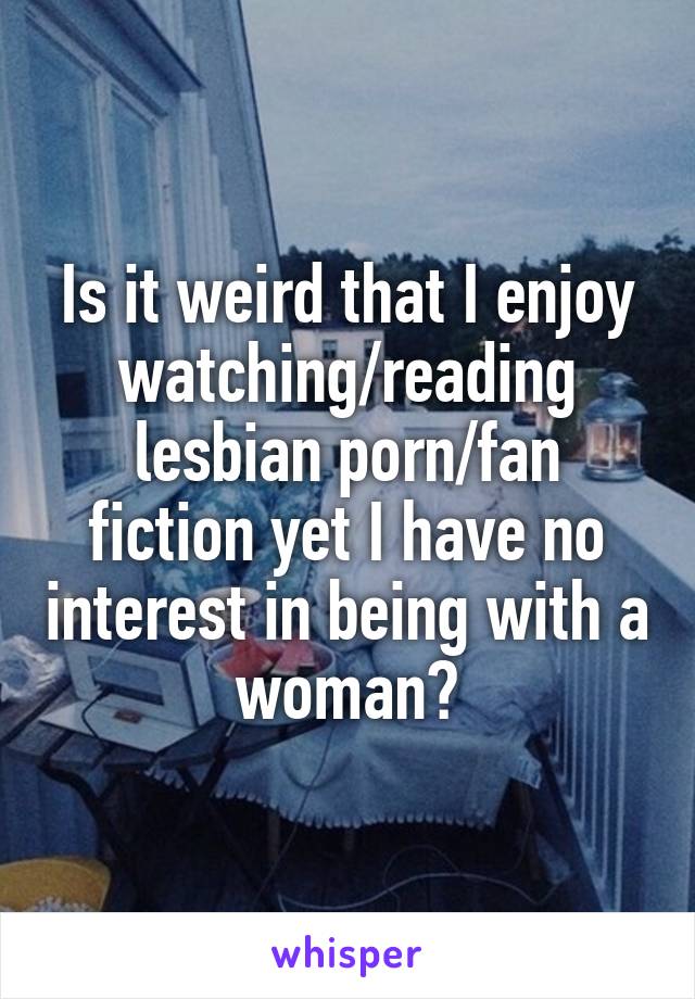 Is it weird that I enjoy watching/reading lesbian porn/fan ...