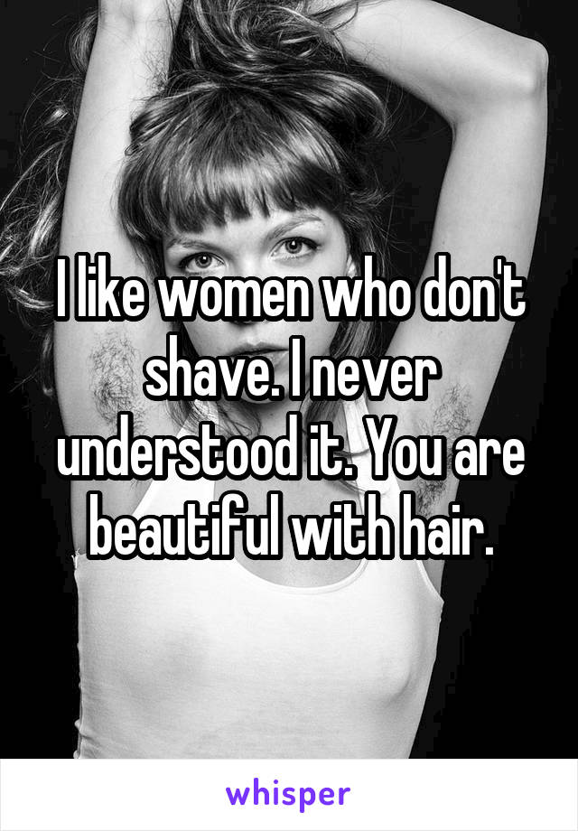 I like women who don't shave. I never understood it. You are beautiful with hair.