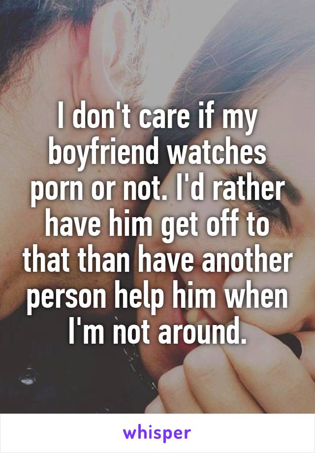 I don't care if my boyfriend watches porn or not. I'd rather have him get off to that than have another person help him when I'm not around.