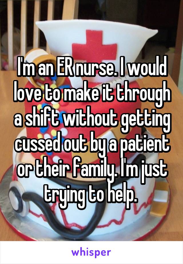 I'm an ER nurse. I would love to make it through a shift without getting cussed out by a patient or their family. I'm just trying to help. 
