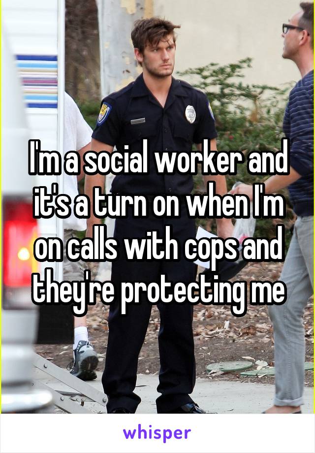 I'm a social worker and it's a turn on when I'm on calls with cops and they're protecting me