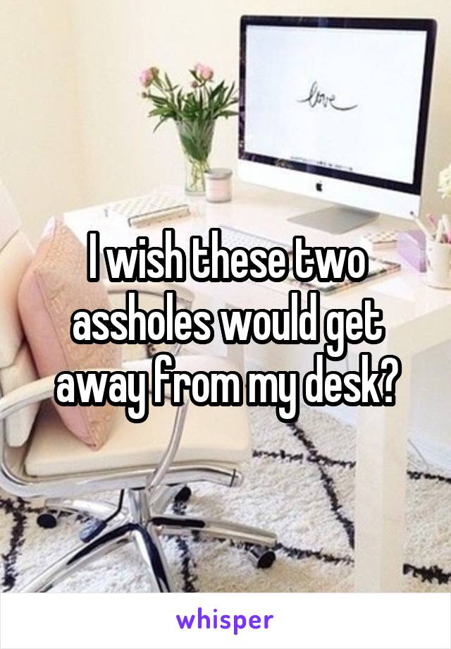 I Wish These Two Assholes Would Get Away From My Desk