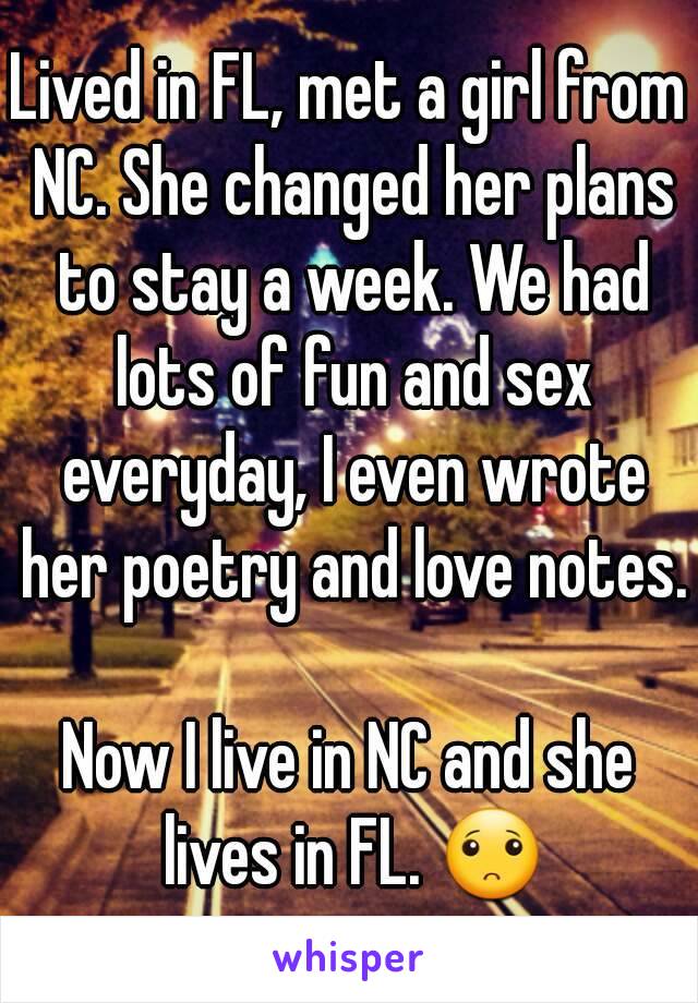 Lived in FL, met a girl from NC. She changed her plans to stay a week. We had lots of fun and sex everyday, I even wrote her poetry and love notes. 
Now I live in NC and she lives in FL. 🙁