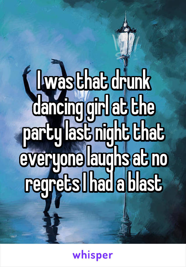 I was that drunk dancing girl at the party last night that everyone laughs at no regrets I had a blast