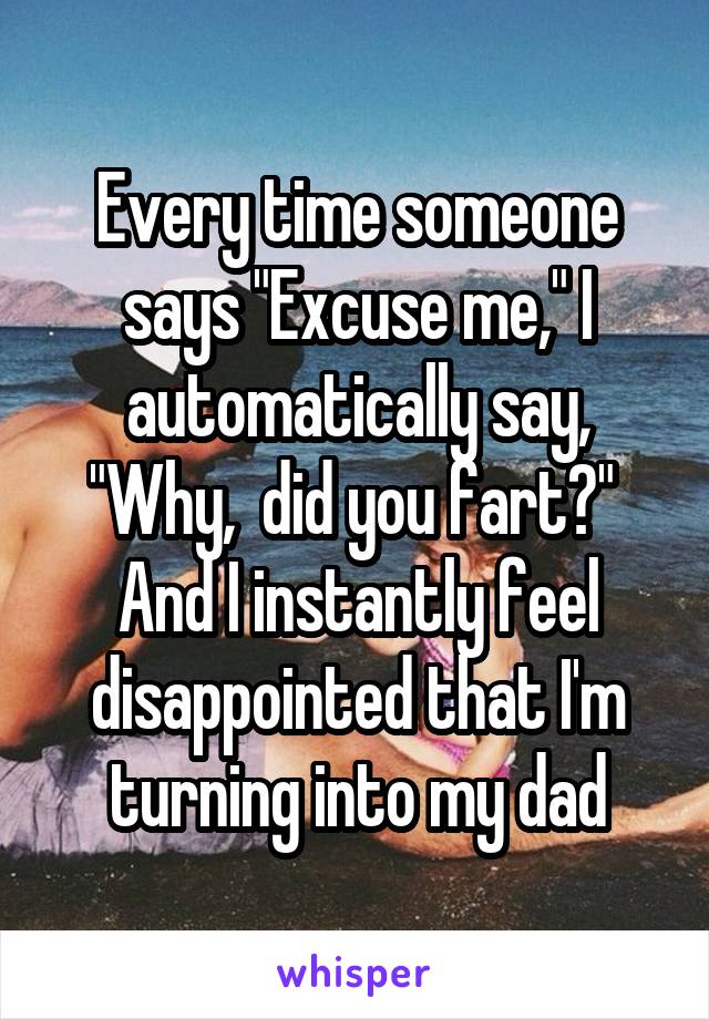 Every time someone says "Excuse me," I automatically say, "Why,  did you fart?" 
And I instantly feel disappointed that I'm turning into my dad