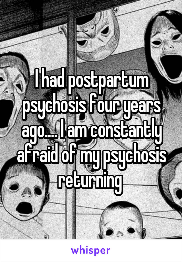 I had postpartum psychosis four years ago.... I am constantly afraid of my psychosis returning 