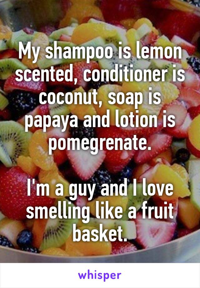 My shampoo is lemon scented, conditioner is coconut, soap is papaya and lotion is pomegrenate.

I'm a guy and I love smelling like a fruit basket.