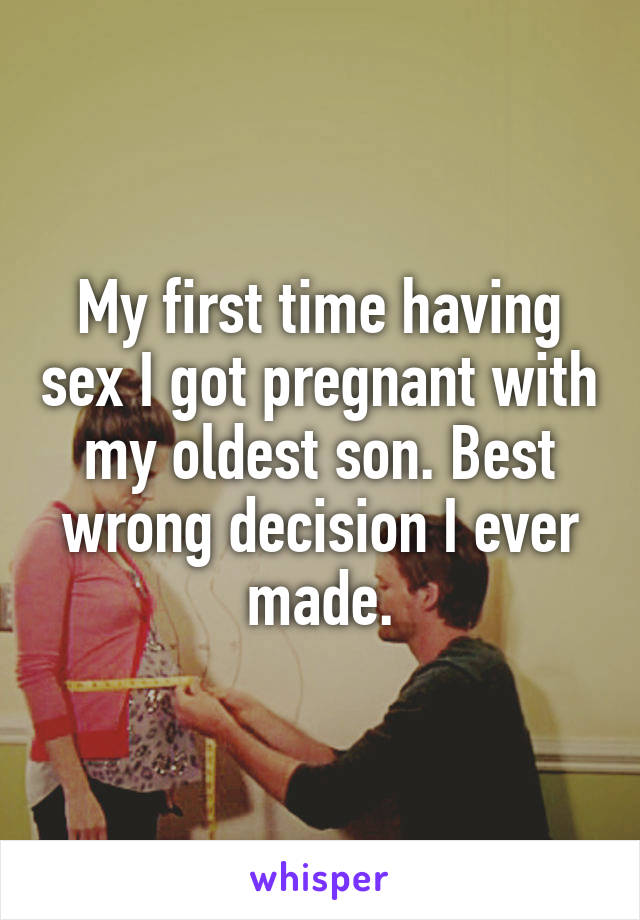 My first time having sex I got pregnant with my oldest son. Best wrong decision I ever made.
