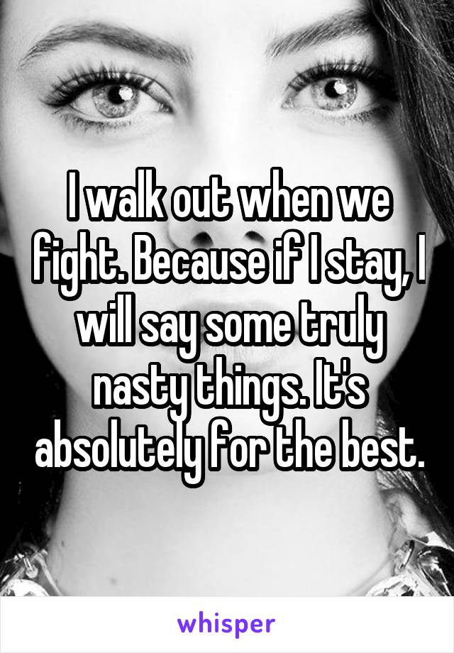 I walk out when we fight. Because if I stay, I will say some truly nasty things. It's absolutely for the best.