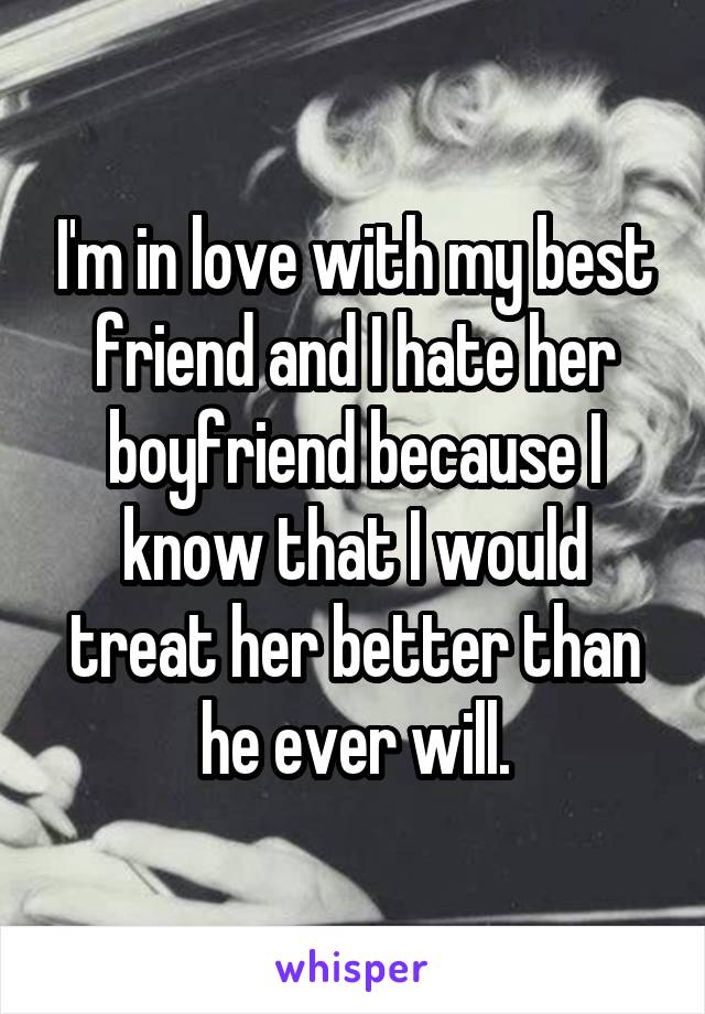 I'm in love with my best friend and I hate her boyfriend because I know that I would treat her better than he ever will.