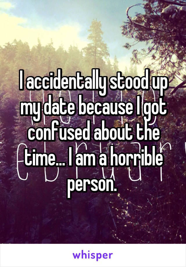 I accidentally stood up my date because I got confused about the time... I am a horrible person. 