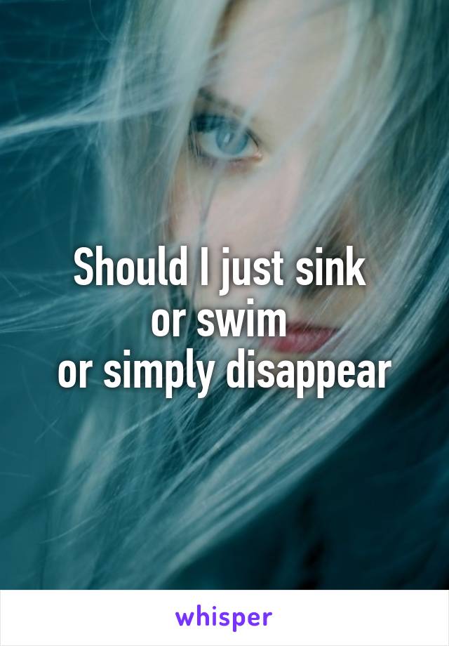 Should I Just Sink Or Swim Or Simply Disappear