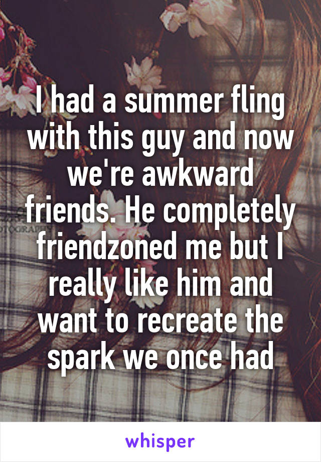 I had a summer fling with this guy and now we're awkward friends. He completely friendzoned me but I really like him and want to recreate the spark we once had