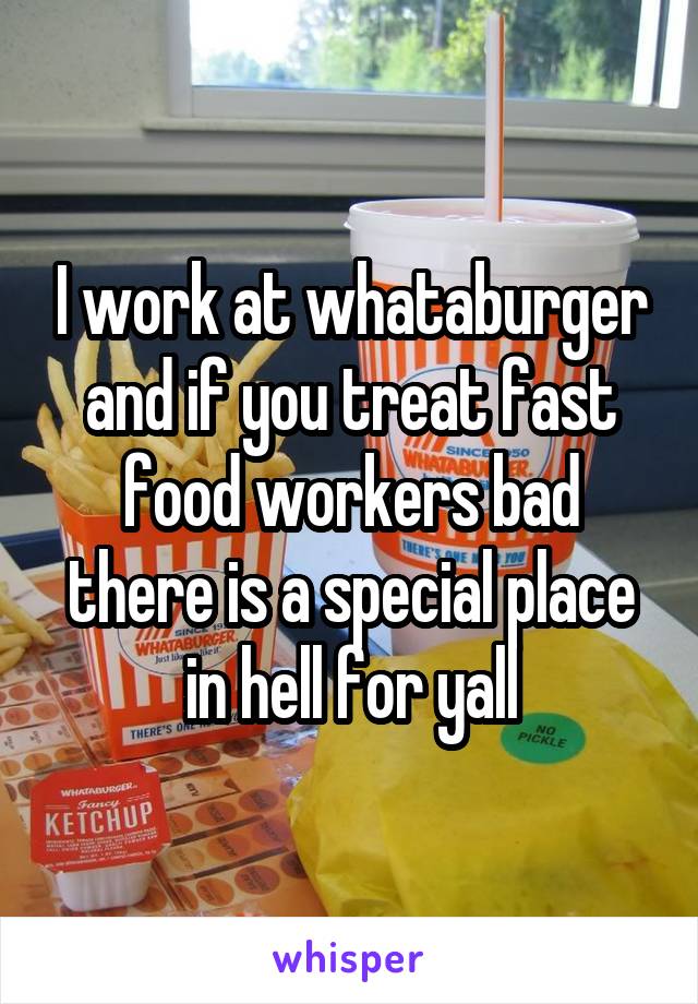 I work at whataburger and if you treat fast food workers bad there is a special place in hell for yall