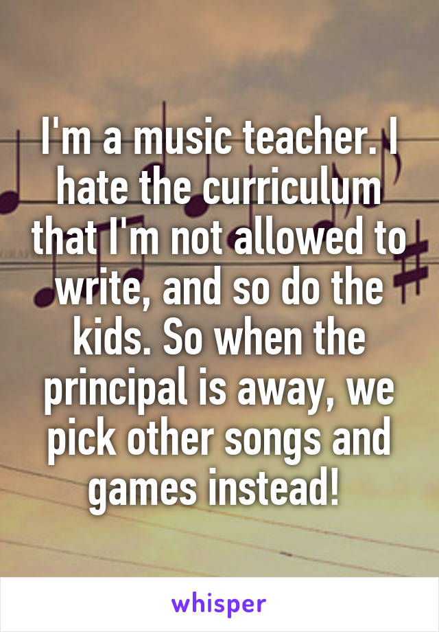 I'm a music teacher. I hate the curriculum that I'm not allowed to write, and so do the kids. So when the principal is away, we pick other songs and games instead! 
