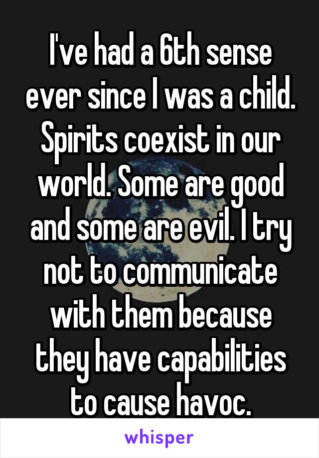 I've had a 6th sense ever since I was a child. Spirits coexist in our world. Some are good and some are evil. I try not to communicate with them because they have capabilities to cause havoc.