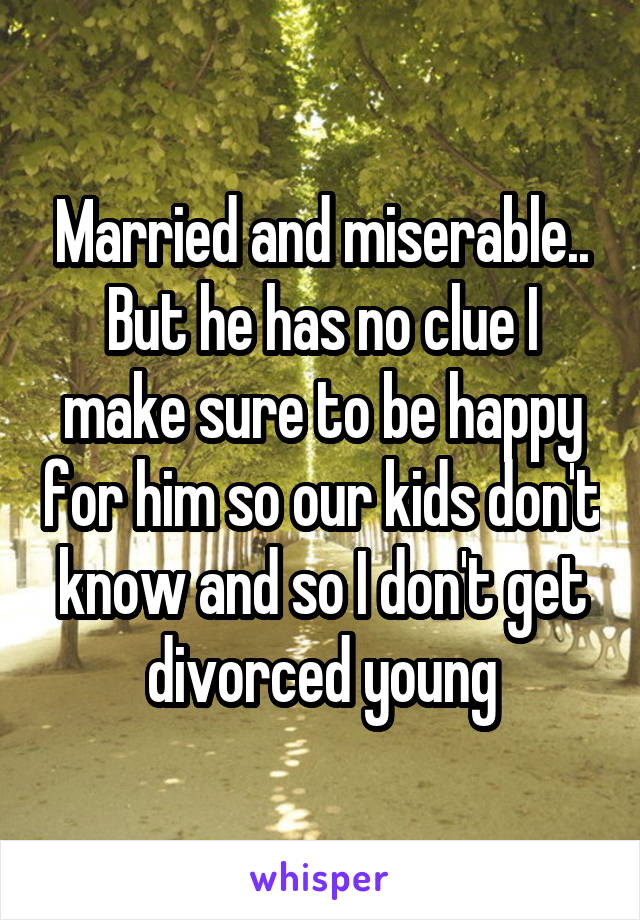 Married and miserable.. But he has no clue I make sure to be happy for him so our kids don't know and so I don't get divorced young