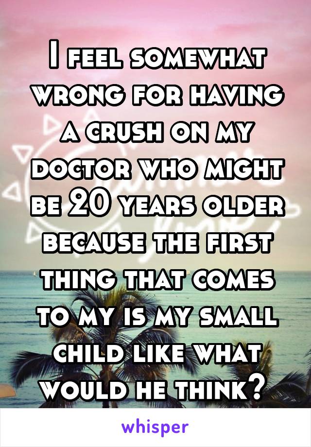 I feel somewhat wrong for having a crush on my doctor who might be 20 years older because the first thing that comes to my is my small child like what would he think? 