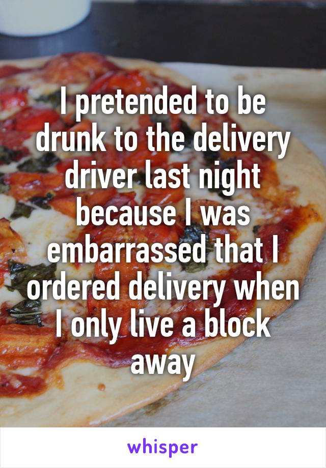 I pretended to be drunk to the delivery driver last night because I was embarrassed that I ordered delivery when I only live a block away