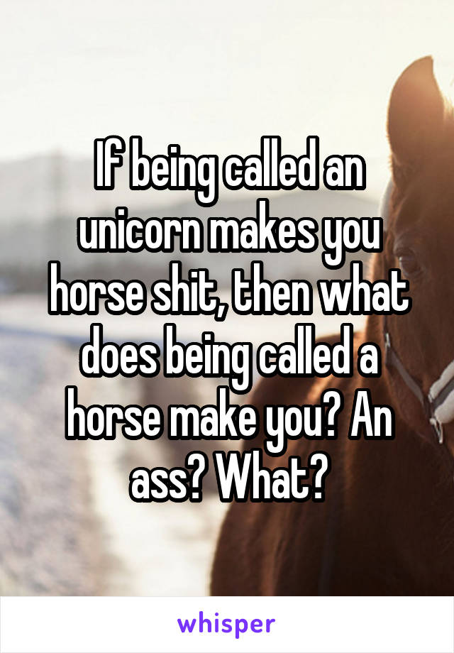 if-being-called-an-unicorn-makes-you-horse-shit-then-what-does-being