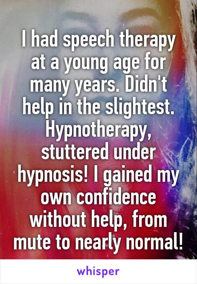 I had speech therapy at a young age for many years. Didn't help in the slightest. Hypnotherapy, stuttered under hypnosis! I gained my own confidence without help, from mute to nearly normal!