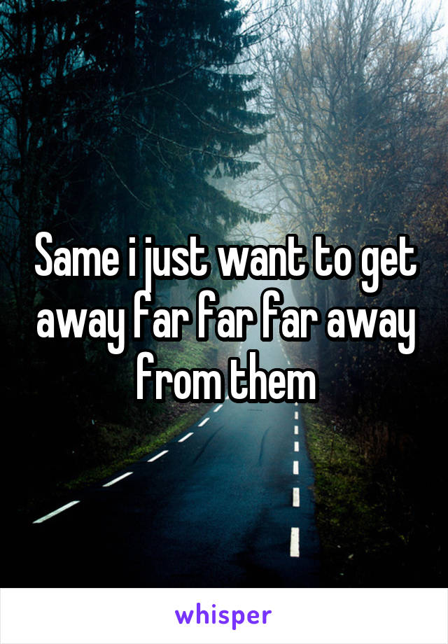 Same I Just Want To Get Away Far Far Far Away From Them