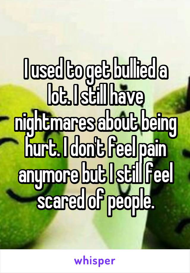 I used to get bullied a lot. I still have nightmares about being hurt. I don't feel pain anymore but I still feel scared of people.