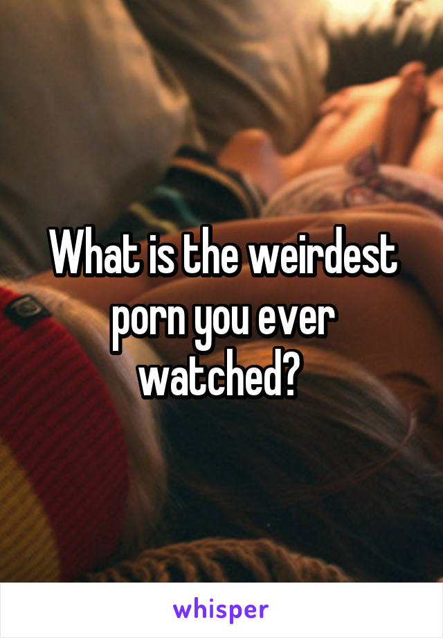 What is the weirdest porn you ever watched?