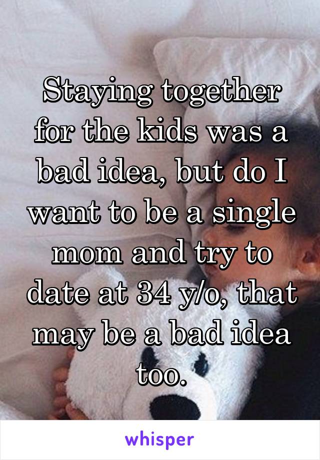 Staying together for the kids was a bad idea, but do I want to be a single mom and try to date at 34 y/o, that may be a bad idea too.
