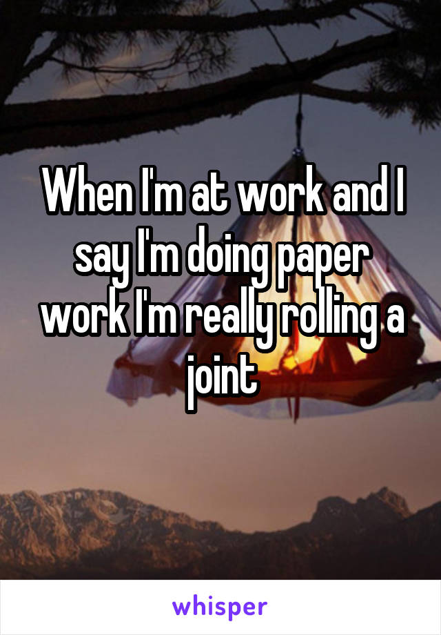 When I'm at work and I say I'm doing paper work I'm really rolling a joint

