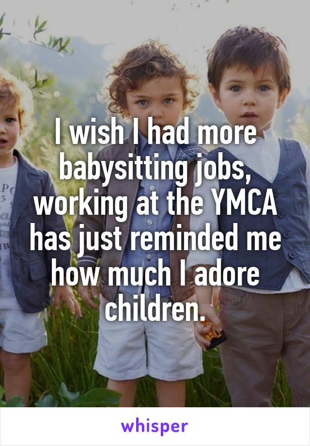 I wish I had more babysitting jobs, working at the YMCA has just reminded me how much I adore children.