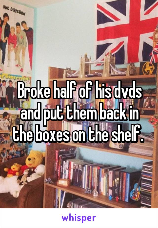 Broke half of his dvds and put them back in the boxes on the shelf. 